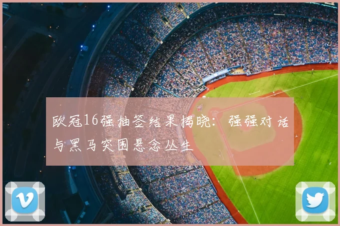 欧冠16强抽签结果揭晓：强强对话与黑马突围悬念丛生