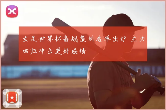 女足世界杯备战集训名单出炉 主力回归冲击更好成绩