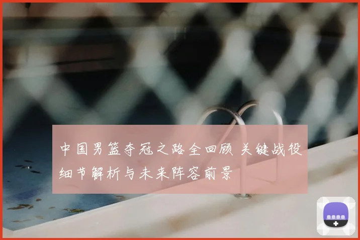 中国男篮夺冠之路全回顾 关键战役细节解析与未来阵容前景