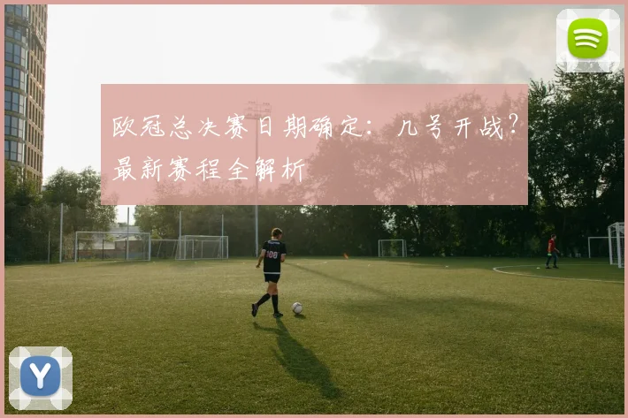 欧冠总决赛日期确定：几号开战？最新赛程全解析