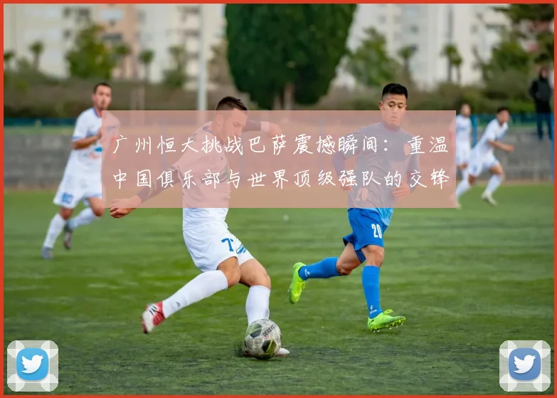 广州恒大挑战巴萨震撼瞬间：重温中国俱乐部与世界顶级强队的交锋历程