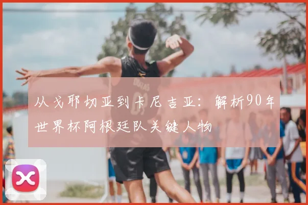 从戈耶切亚到卡尼吉亚：解析90年世界杯阿根廷队关键人物