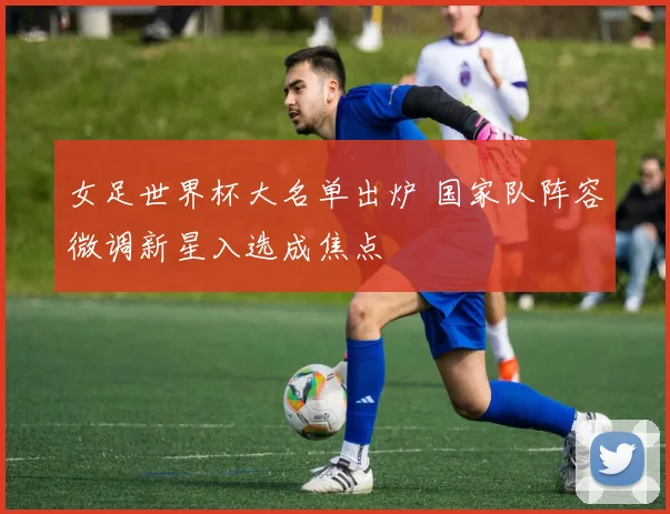 女足世界杯大名单出炉 国家队阵容微调新星入选成焦点
