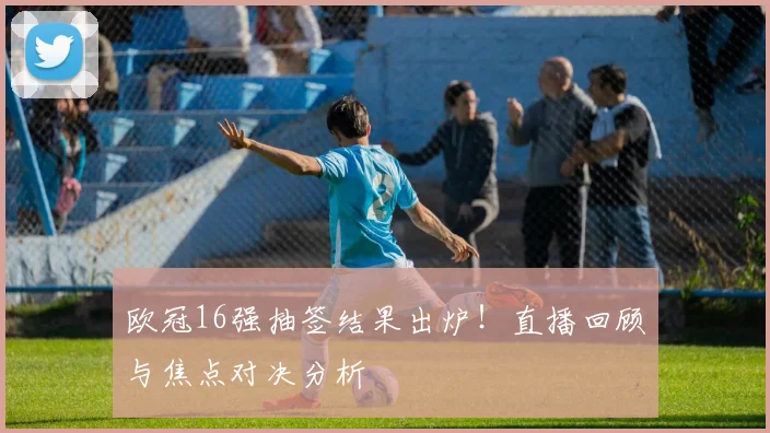 欧冠16强抽签结果出炉！直播回顾与焦点对决分析