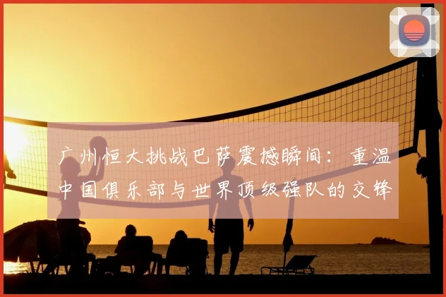 广州恒大挑战巴萨震撼瞬间：重温中国俱乐部与世界顶级强队的交锋历程