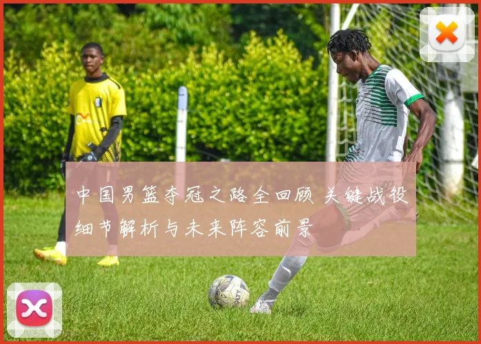 中国男篮夺冠之路全回顾 关键战役细节解析与未来阵容前景